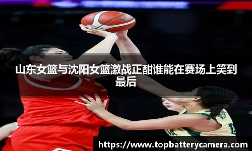 山东女篮与沈阳女篮激战正酣谁能在赛场上笑到最后